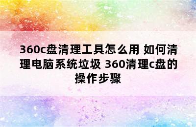 360c盘清理工具怎么用 如何清理电脑系统垃圾 360清理c盘的操作步骤